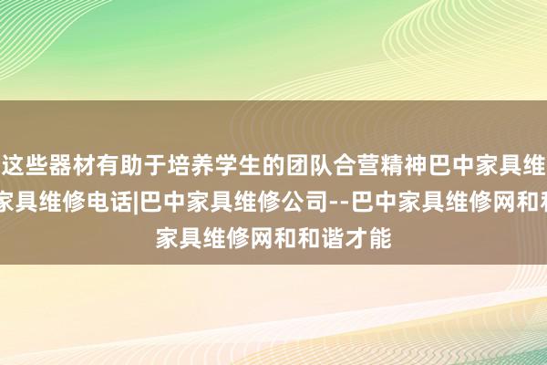 这些器材有助于培养学生的团队合营精神巴中家具维修|巴中家具维修电话|巴中家具维修公司--巴中家具维修网和和谐才能