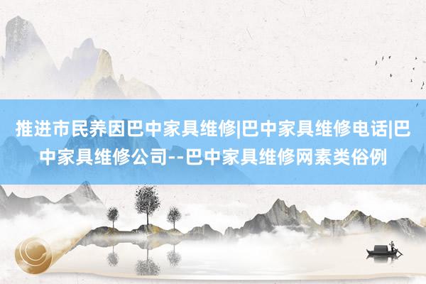 推进市民养因巴中家具维修|巴中家具维修电话|巴中家具维修公司--巴中家具维修网素类俗例