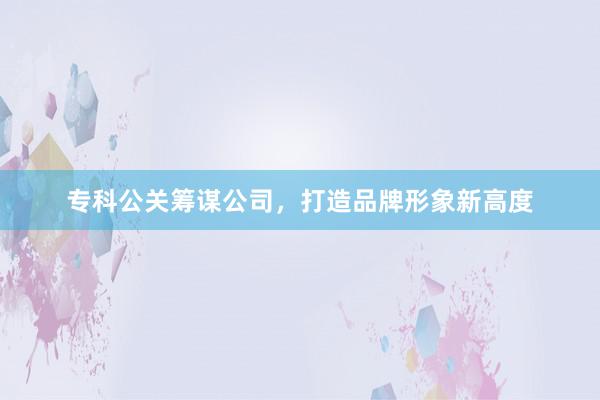 专科公关筹谋公司，打造品牌形象新高度